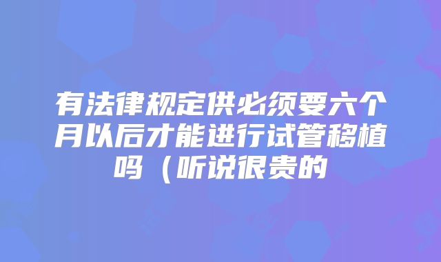 有法律规定供必须要六个月以后才能进行试管移植吗（听说很贵的