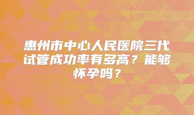 惠州市中心人民医院三代试管成功率有多高？能够怀孕吗？