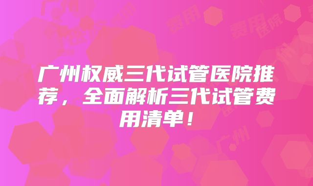 广州权威三代试管医院推荐，全面解析三代试管费用清单！
