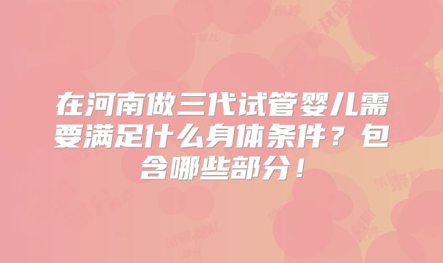 在河南做三代试管婴儿需要满足什么身体条件?包含哪些部分!