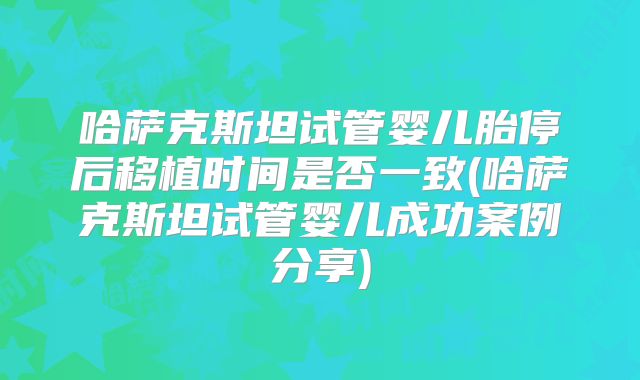 哈萨克斯坦试管婴儿胎停后移植时间是否一致(哈萨克斯坦试管婴儿成功案例分享)