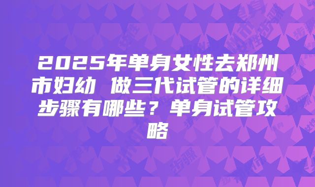 2025年单身女性去郑州市妇幼 做三代试管的详细步骤有哪些?单身试管攻略