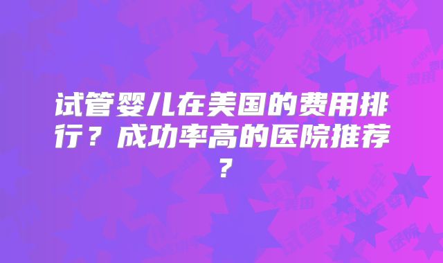 试管婴儿在美国的费用排行？成功率高的医院推荐？