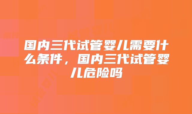 国内三代试管婴儿需要什么条件，国内三代试管婴儿危险吗