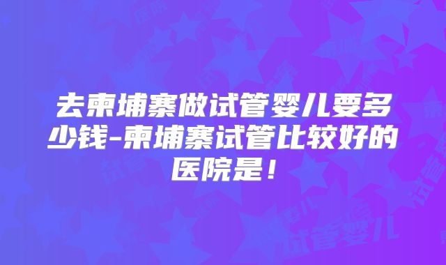 去柬埔寨做试管婴儿要多少钱-柬埔寨试管比较好的医院是！