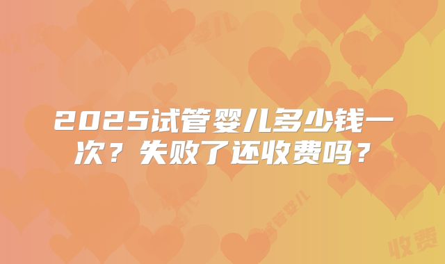 2025试管婴儿多少钱一次？失败了还收费吗？