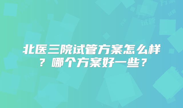 北医三院试管方案怎么样?哪个方案好一些?