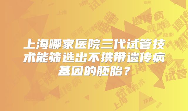 上海哪家医院三代试管技术能筛选出不携带遗传病基因的胚胎?