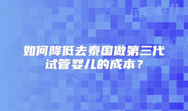 如何降低去泰国做第三代试管婴儿的成本？