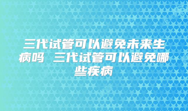 三代试管可以避免未来生病吗 三代试管可以避免哪些疾病