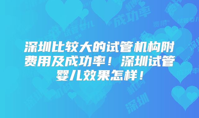 深圳比较大的试管机构附费用及成功率！深圳试管婴儿效果怎样！