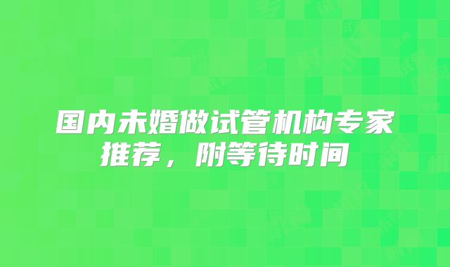 国内未婚做试管机构专家推荐,附等待时间