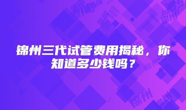 锦州三代试管费用揭秘，你知道多少钱吗？