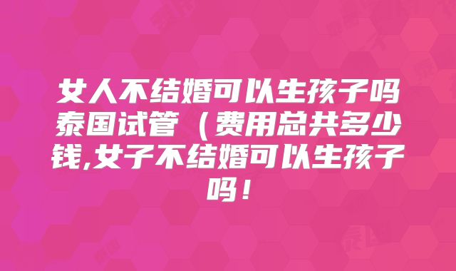 女人不结婚可以生孩子吗泰国试管（费用总共多少钱,女子不结婚可以生孩子吗！