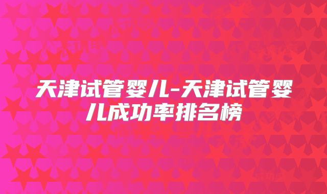 天津试管婴儿-天津试管婴儿成功率排名榜