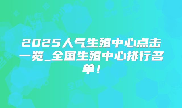 2025人气生殖中心点击一览_全国生殖中心排行名单！