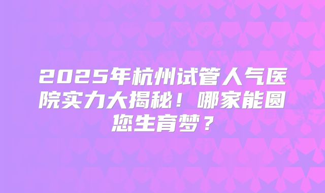 2025年杭州试管人气医院实力大揭秘！哪家能圆您生育梦？