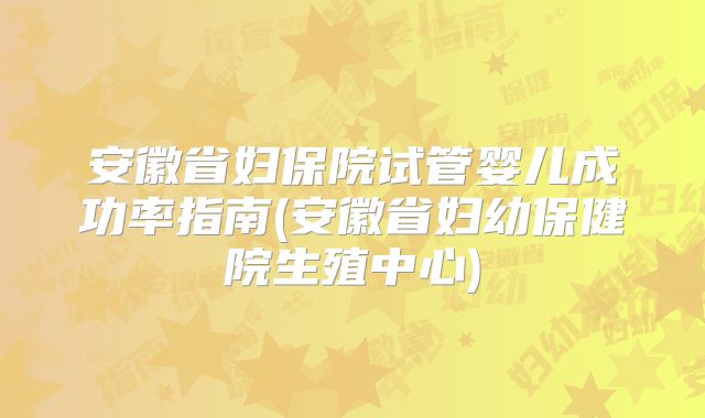 安徽省妇保院试管婴儿成功率指南(安徽省妇幼保健院生殖中心)