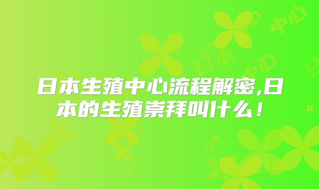 日本生殖中心流程解密,日本的生殖崇拜叫什么！