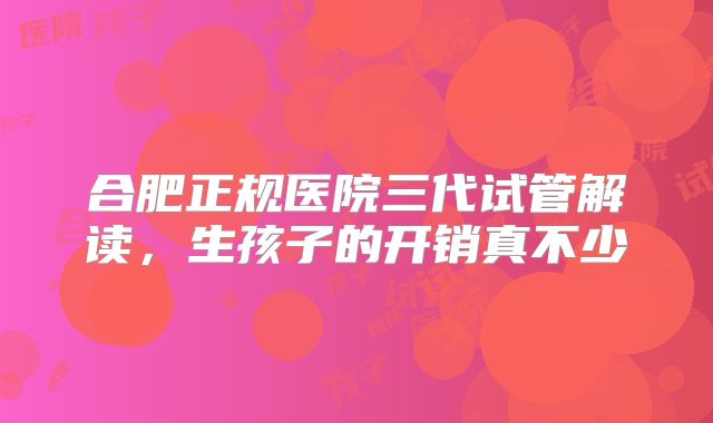 合肥正规医院三代试管解读，生孩子的开销真不少