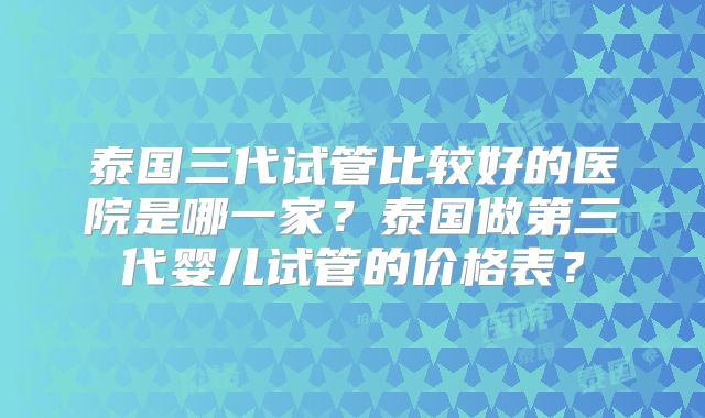 泰国三代试管比较好的医院是哪一家?泰国做第三代婴儿试管的价格表?