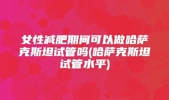 女性减肥期间可以做哈萨克斯坦试管吗(哈萨克斯坦试管水平)