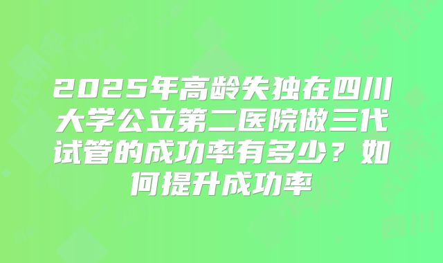 2025年高龄失独在四川大学公立第二医院做三代试管的成功率有多少?如何提升成功率