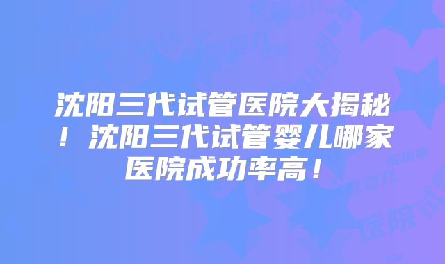 沈阳三代试管医院大揭秘!沈阳三代试管婴儿哪家医院成功率高!