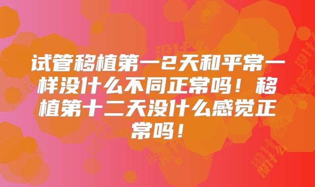 试管移植第一2天和平常一样没什么不同正常吗！移植第十二天没什么感觉正常吗！