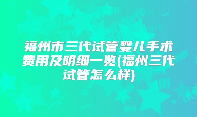 福州市三代试管婴儿手术费用及明细一览(福州三代试管怎么样)