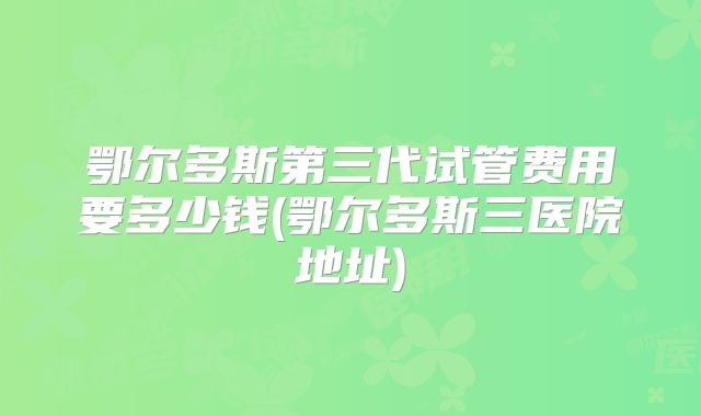 鄂尔多斯第三代试管费用要多少钱(鄂尔多斯三医院地址)