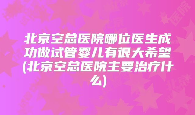 北京空总医院哪位医生成功做试管婴儿有很大希望(北京空总医院主要治疗什么)
