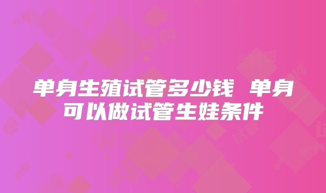 单身生殖试管多少钱 单身可以做试管生娃条件