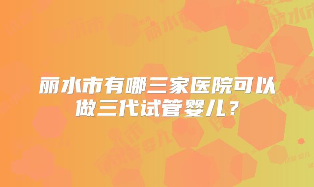 丽水市有哪三家医院可以做三代试管婴儿？