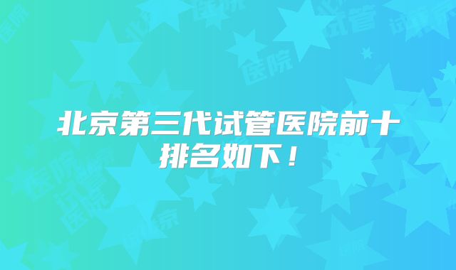 北京第三代试管医院前十排名如下！