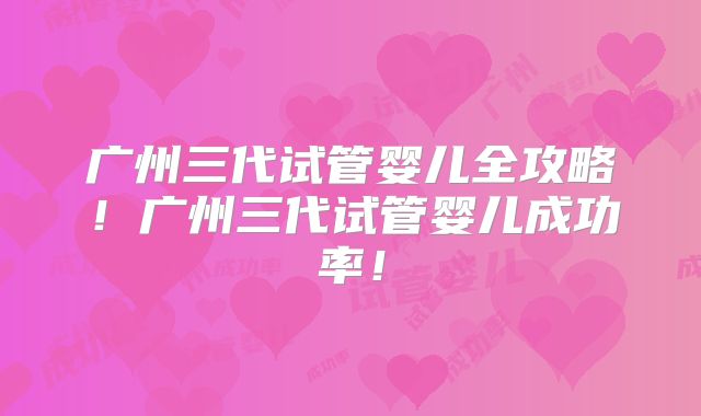 广州三代试管婴儿全攻略！广州三代试管婴儿成功率！