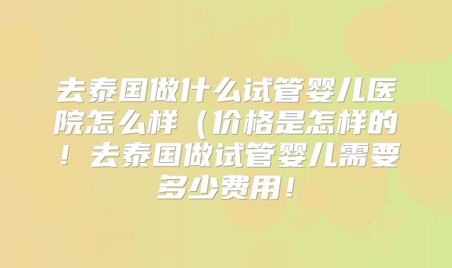 去泰国做什么试管婴儿医院怎么样（价格是怎样的！去泰国做试管婴儿需要多少费用！