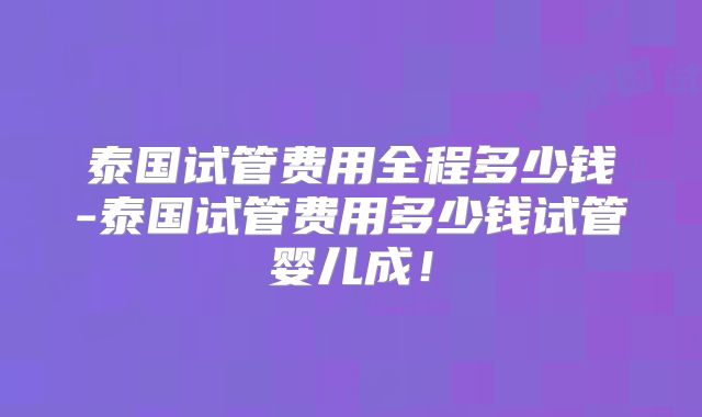 泰国试管费用全程多少钱-泰国试管费用多少钱试管婴儿成！