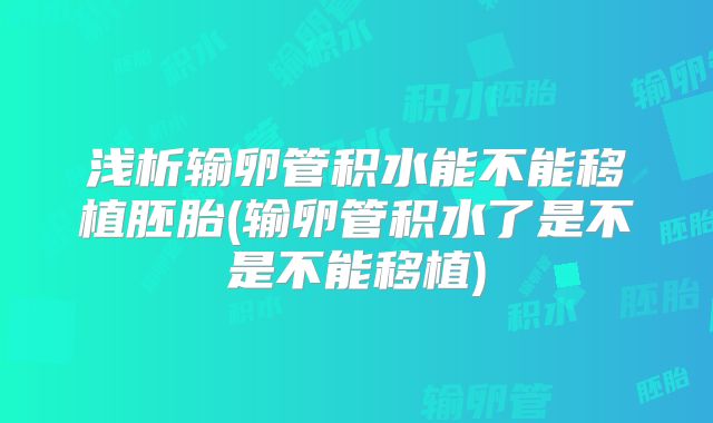 浅析输卵管积水能不能移植胚胎(输卵管积水了是不是不能移植)