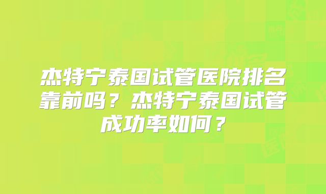 杰特宁泰国试管医院排名靠前吗？杰特宁泰国试管成功率如何？