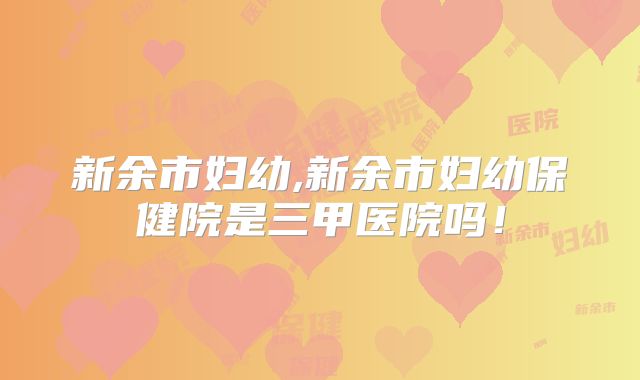 新余市妇幼,新余市妇幼保健院是三甲医院吗！