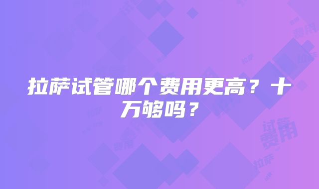 拉萨试管哪个费用更高?十万够吗?