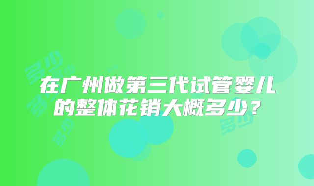 在广州做第三代试管婴儿的整体花销大概多少？