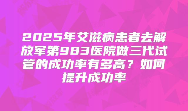2025年艾滋病患者去解放军第983医院做三代试管的成功率有多高?如何提升成功率