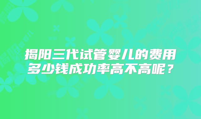 揭阳三代试管婴儿的费用多少钱成功率高不高呢？