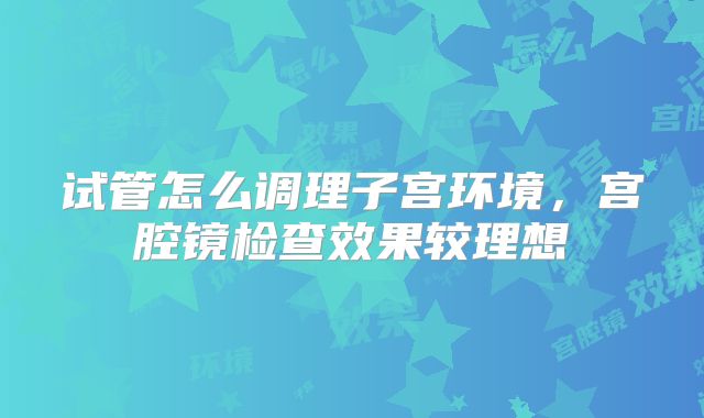 试管怎么调理子宫环境，宫腔镜检查效果较理想