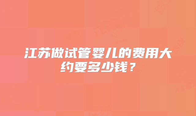 江苏做试管婴儿的费用大约要多少钱?