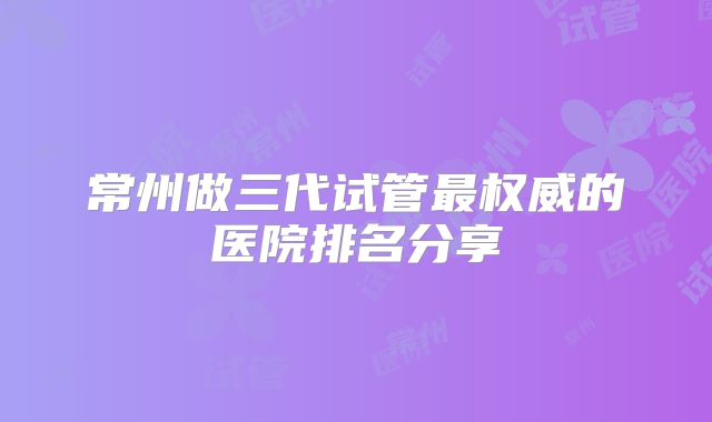 常州做三代试管最权威的医院排名分享