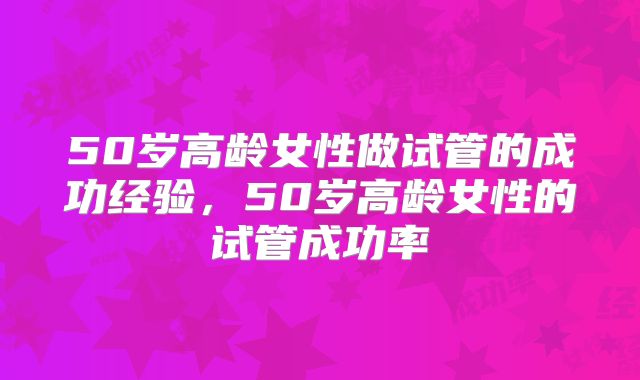 50岁高龄女性做试管的成功经验，50岁高龄女性的试管成功率
