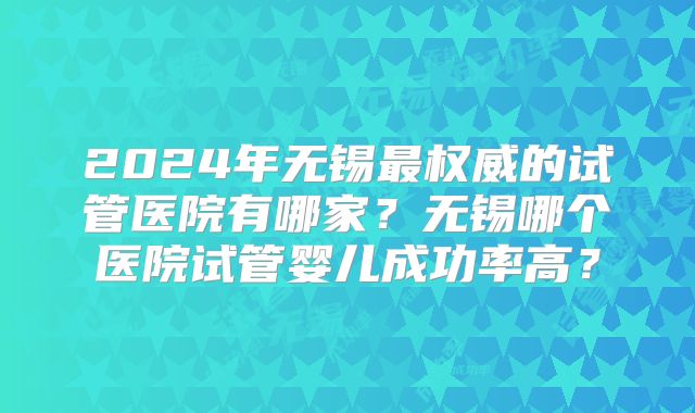 2024年无锡最权威的试管医院有哪家？无锡哪个医院试管婴儿成功率高？